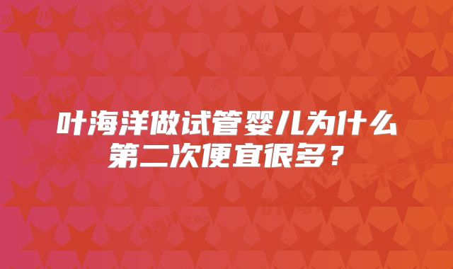 叶海洋做试管婴儿为什么第二次便宜很多？
