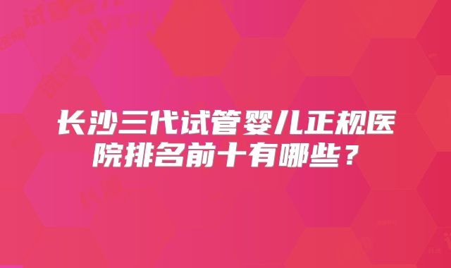 长沙三代试管婴儿正规医院排名前十有哪些？
