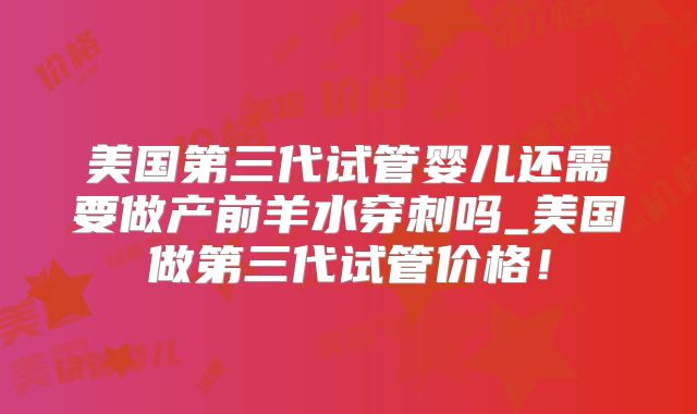 美国第三代试管婴儿还需要做产前羊水穿刺吗_美国做第三代试管价格!