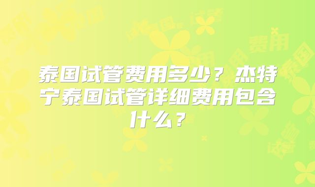 泰国试管费用多少？杰特宁泰国试管详细费用包含什么？