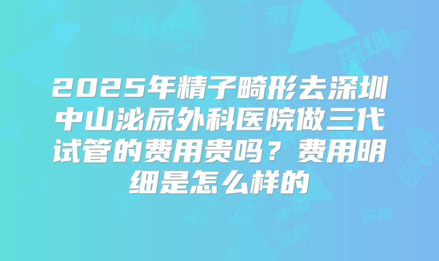 2025年精子畸形去深圳中山泌尿外科医院做三代试管的费用贵吗？费用明细是怎么样的