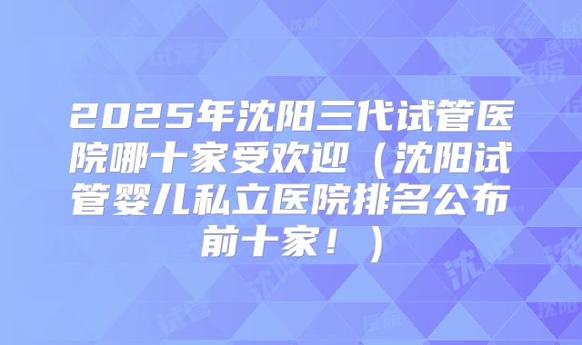 2025年沈阳三代试管医院哪十家受欢迎（沈阳试管婴儿私立医院排名公布前十家！）