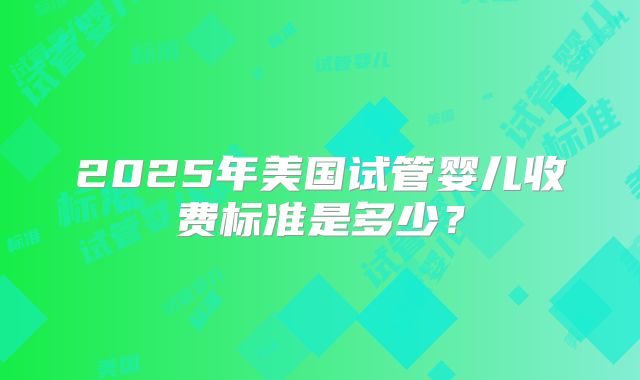 2025年美国试管婴儿收费标准是多少？