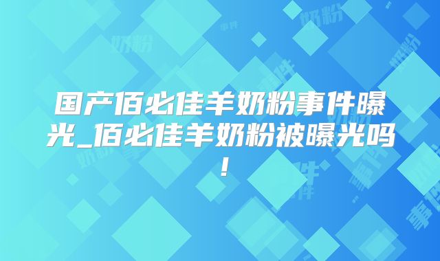 国产佰必佳羊奶粉事件曝光_佰必佳羊奶粉被曝光吗！