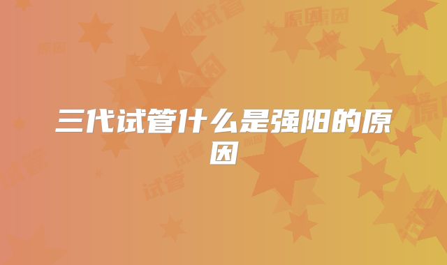 三代试管什么是强阳的原因