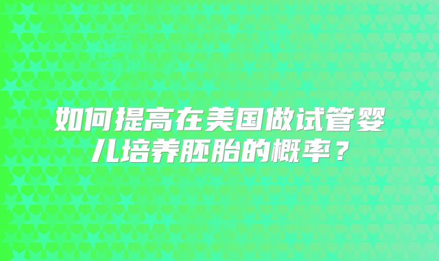 如何提高在美国做试管婴儿培养胚胎的概率?