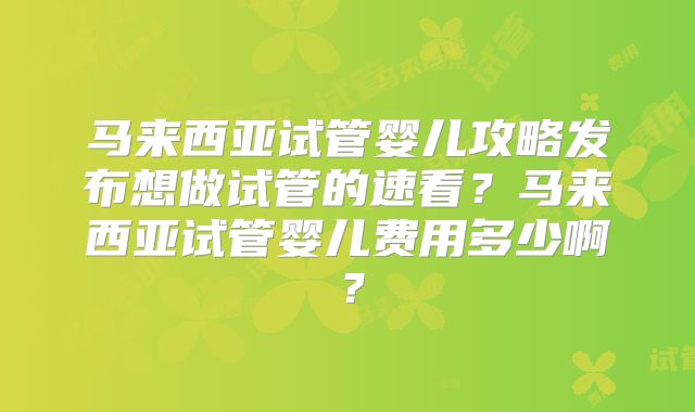 马来西亚试管婴儿攻略发布想做试管的速看?马来西亚试管婴儿费用多少啊?