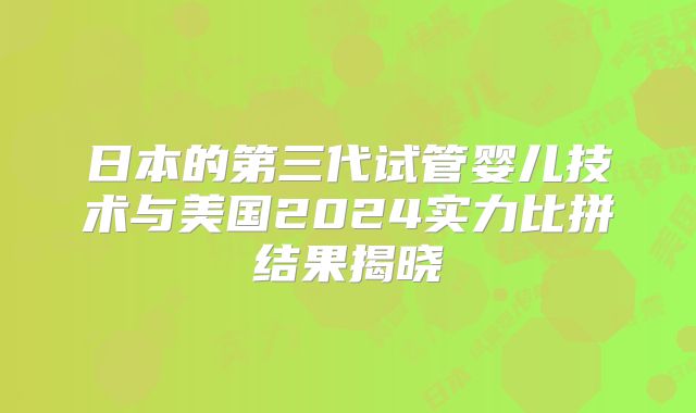 日本的第三代试管婴儿技术与美国2024实力比拼结果揭晓