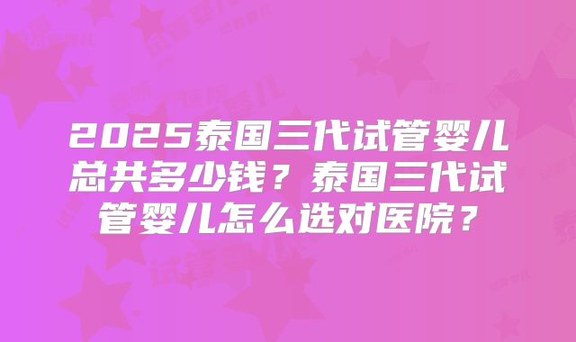 2025泰国三代试管婴儿总共多少钱？泰国三代试管婴儿怎么选对医院？