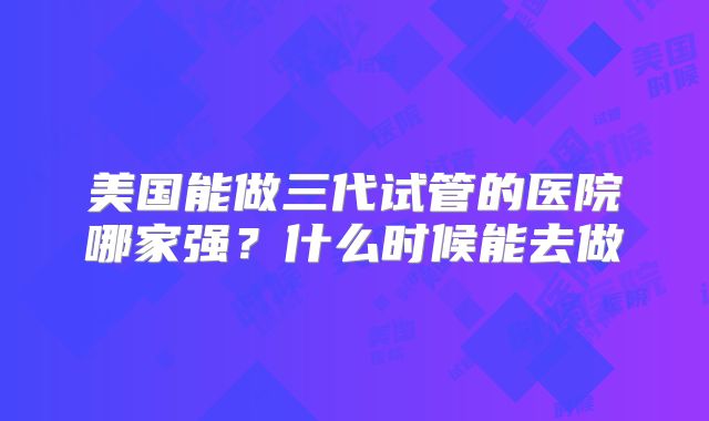美国能做三代试管的医院哪家强?什么时候能去做