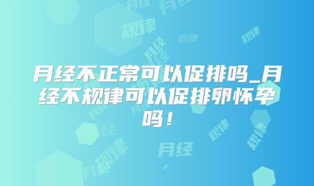 月经不正常可以促排吗_月经不规律可以促排卵怀孕吗！