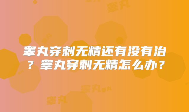 睾丸穿刺无精还有没有治？睾丸穿刺无精怎么办？