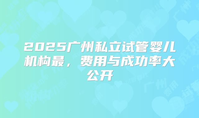 2025广州私立试管婴儿机构最，费用与成功率大公开