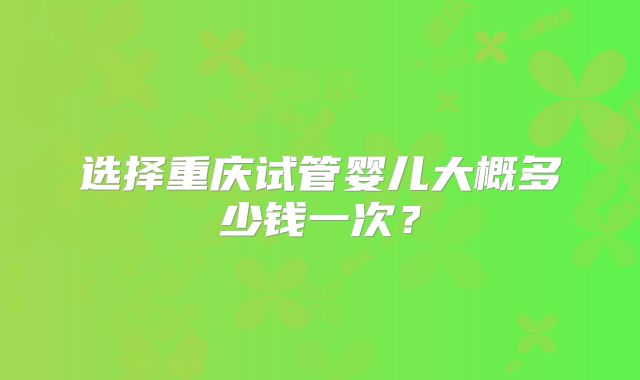 选择重庆试管婴儿大概多少钱一次？