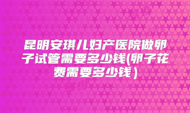 昆明安琪儿妇产医院做卵子试管需要多少钱(卵子花费需要多少钱）
