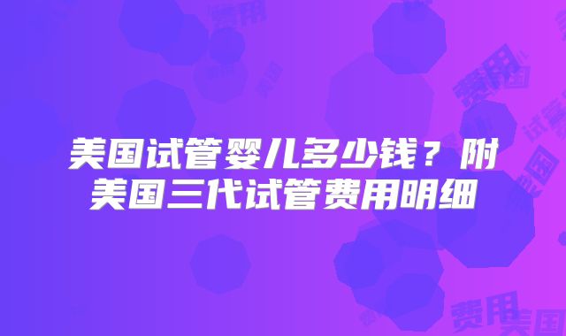 美国试管婴儿多少钱？附美国三代试管费用明细