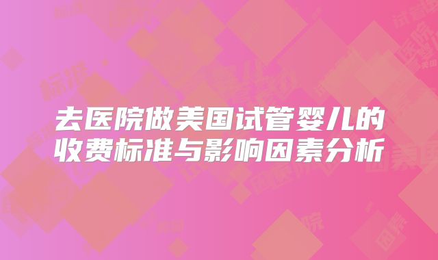 去医院做美国试管婴儿的收费标准与影响因素分析