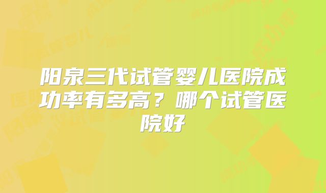 阳泉三代试管婴儿医院成功率有多高?哪个试管医院好