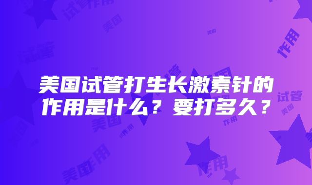 美国试管打生长激素针的作用是什么？要打多久？