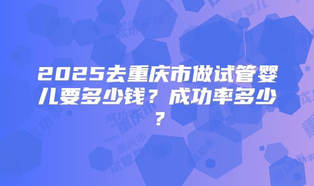 2025去重庆市做试管婴儿要多少钱?成功率多少?