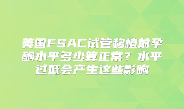 美国FSAC试管移植前孕酮水平多少算正常？水平过低会产生这些影响