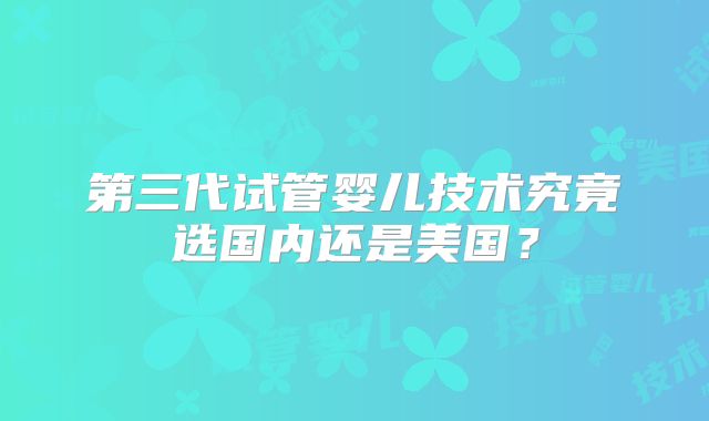 第三代试管婴儿技术究竟选国内还是美国？