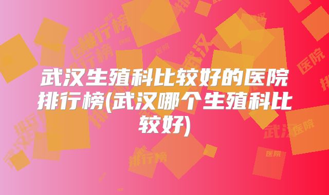 武汉生殖科比较好的医院排行榜(武汉哪个生殖科比较好)