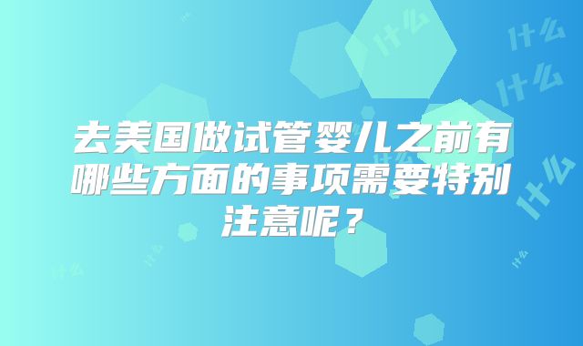 去美国做试管婴儿之前有哪些方面的事项需要特别注意呢？
