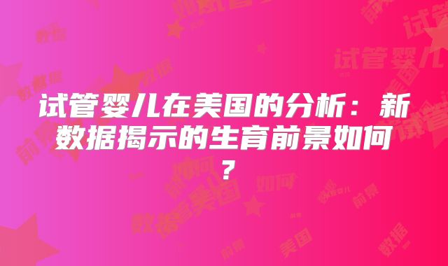 试管婴儿在美国的分析：新数据揭示的生育前景如何？