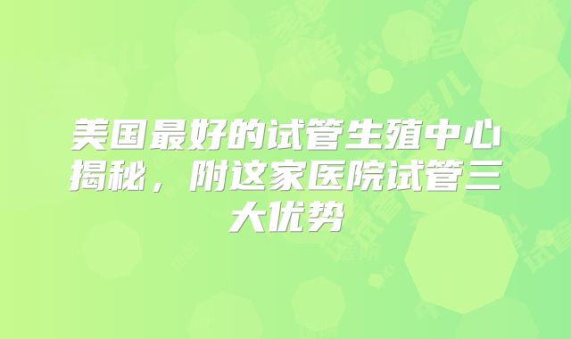 美国最好的试管生殖中心揭秘，附这家医院试管三大优势