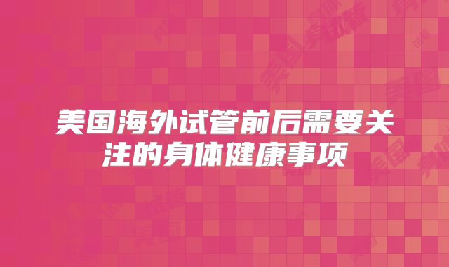 美国海外试管前后需要关注的身体健康事项