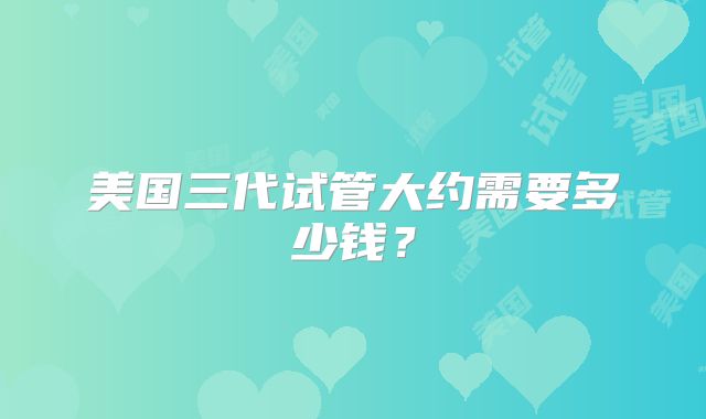 美国三代试管大约需要多少钱？