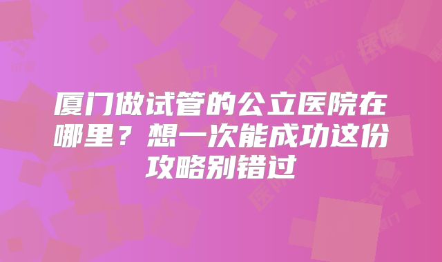 厦门做试管的公立医院在哪里？想一次能成功这份攻略别错过