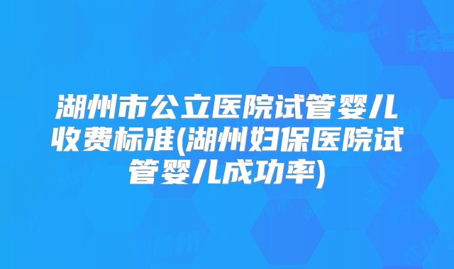 湖州市公立医院试管婴儿收费标准(湖州妇保医院试管婴儿成功率)
