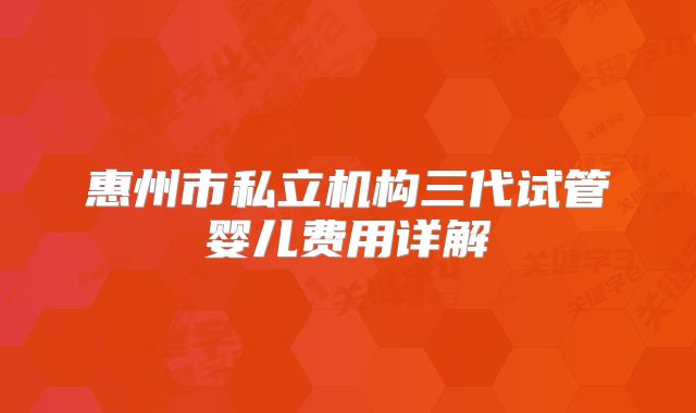 惠州市私立机构三代试管婴儿费用详解