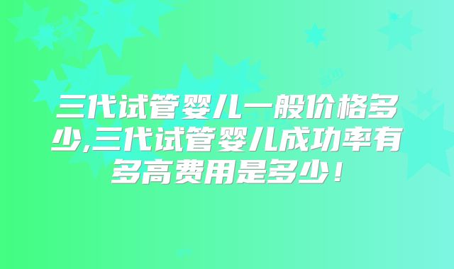 三代试管婴儿一般价格多少,三代试管婴儿成功率有多高费用是多少！