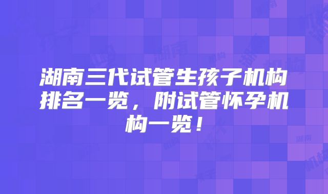 湖南三代试管生孩子机构排名一览，附试管怀孕机构一览！