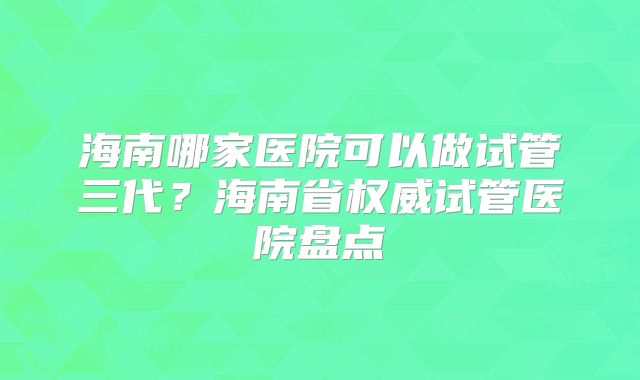 海南哪家医院可以做试管三代?海南省权威试管医院盘点