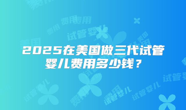 2025在美国做三代试管婴儿费用多少钱？