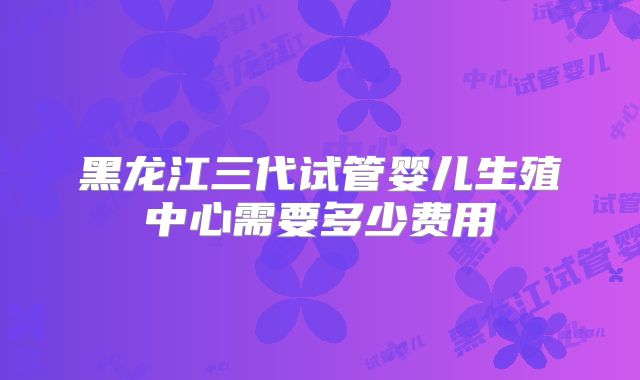 黑龙江三代试管婴儿生殖中心需要多少费用
