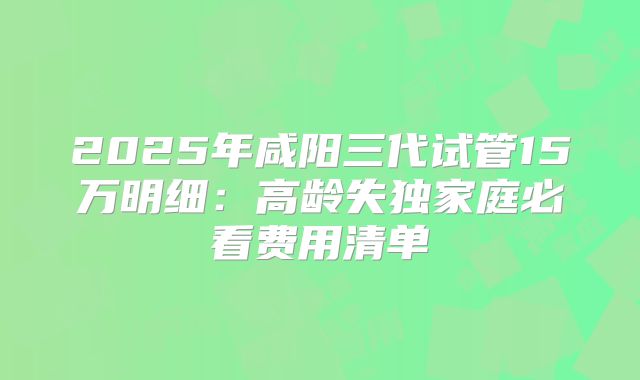 2025年咸阳三代试管15万明细：高龄失独家庭必看费用清单