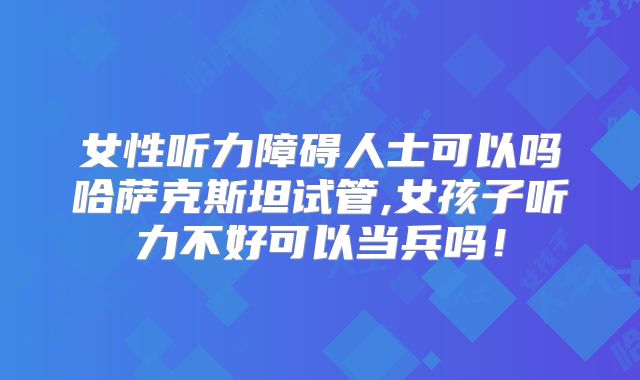 女性听力障碍人士可以吗哈萨克斯坦试管,女孩子听力不好可以当兵吗！