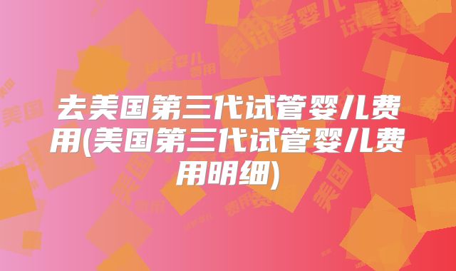 去美国第三代试管婴儿费用(美国第三代试管婴儿费用明细)