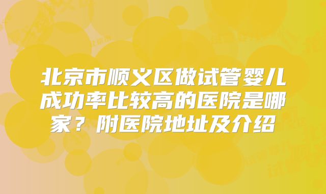 北京市顺义区做试管婴儿成功率比较高的医院是哪家？附医院地址及介绍