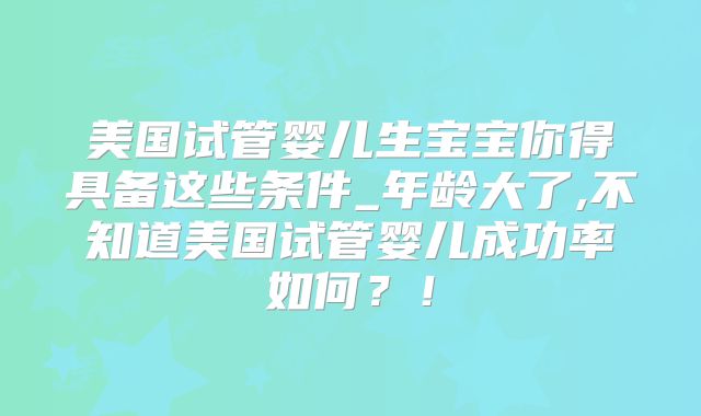 美国试管婴儿生宝宝你得具备这些条件_年龄大了,不知道美国试管婴儿成功率如何？！