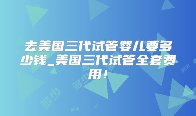 去美国三代试管婴儿要多少钱_美国三代试管全套费用！