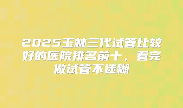2025玉林三代试管比较好的医院排名前十，看完做试管不迷糊