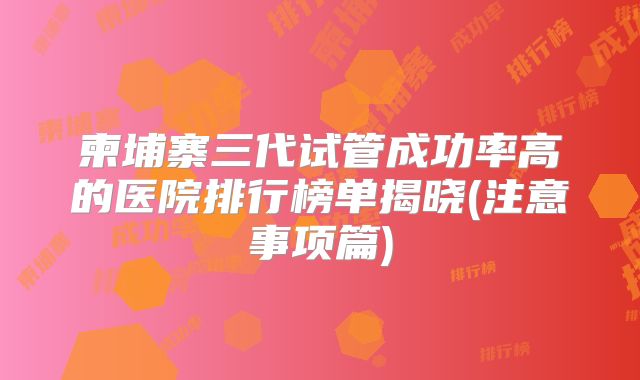 柬埔寨三代试管成功率高的医院排行榜单揭晓(注意事项篇)
