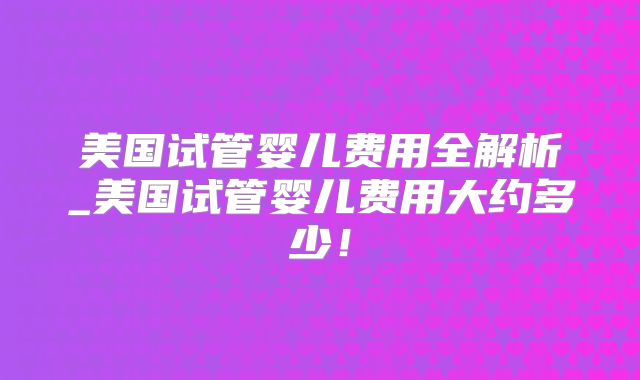 美国试管婴儿费用全解析_美国试管婴儿费用大约多少！