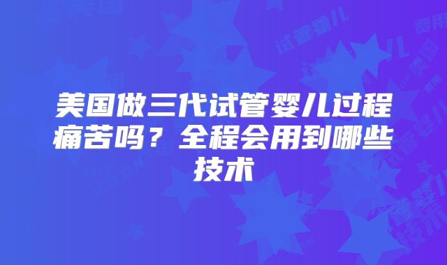 美国做三代试管婴儿过程痛苦吗？全程会用到哪些技术